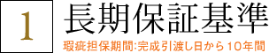 1 長期保証基準 瑕疵担保期間：完成引渡し日から１０年間