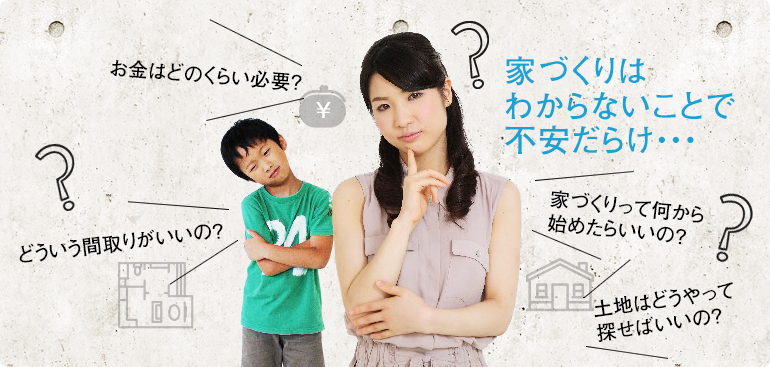 家づくりはわからないことで不安だらけ・・・ お金はどのくらい必要？ どういう間取りがいいの？ 家づくりって何から始めたらいいの？ 土地はどうやって探せばいいの？