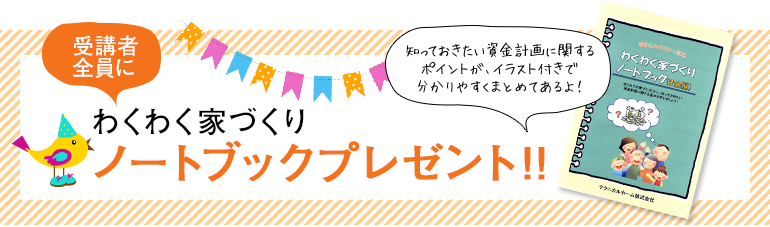 受講者全員にわくわく家づくりノートブックプレゼント!!知っておきたい資金計画に関するポイントが、イラスト付きで分かりやすくまとめてあるよ!