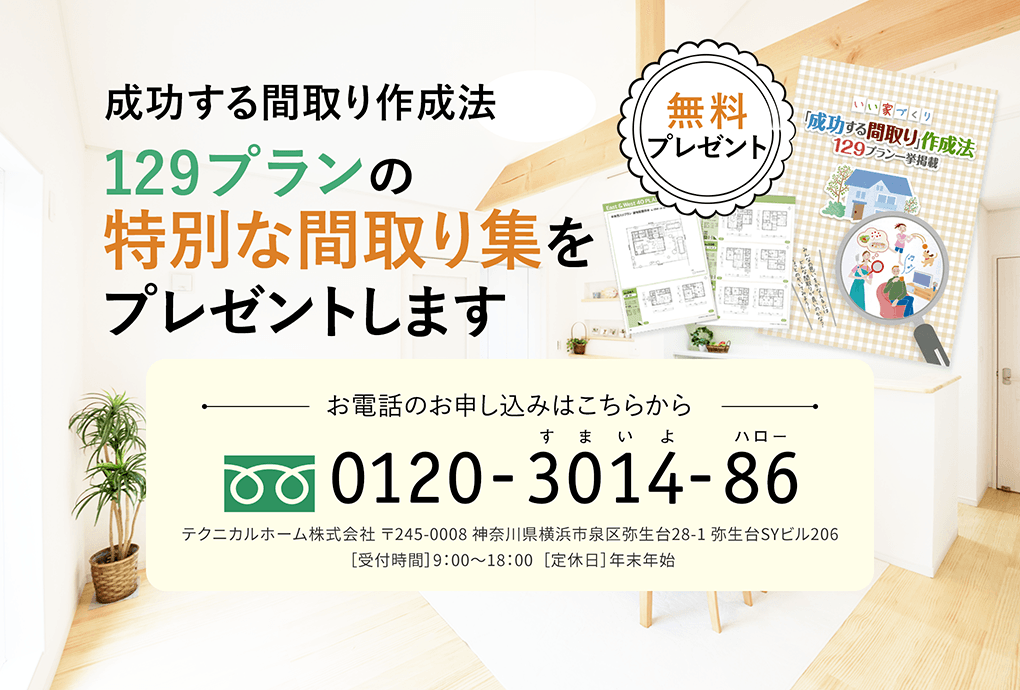 成功する間取り作成法 129プランの特別な間取り集をプレゼントします お電話のお申し込みはこちらから 0120-3014-86 テクニカルホーム株式会社 〒245-0008 神奈川県横浜市泉区弥生台28-1 弥生台SYビル206  ［受付時間］9：00〜18：00  ［定休日］年末年始