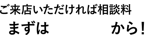 ご来店いただければ相談料¥0 まずは無料相談から！