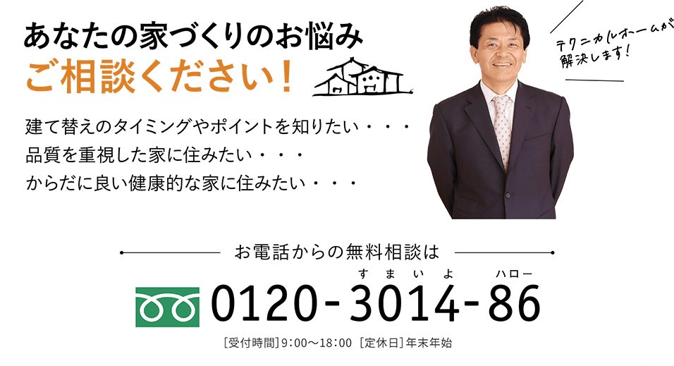 あなたの家づくりのお悩みご相談ください！ 建て替えのタイミングやポイントを知りたい・・・品質を重視した家に住みたい・・・からだに良い健康的な家に住みたい・・・ お電話からの無料相談は 0120-3014-86［受付時間］9：00〜18：00  ［定休日］年末年始